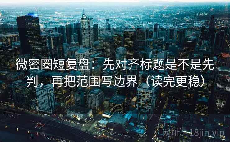 微密圈短复盘：先对齐标题是不是先判，再把范围写边界（读完更稳）