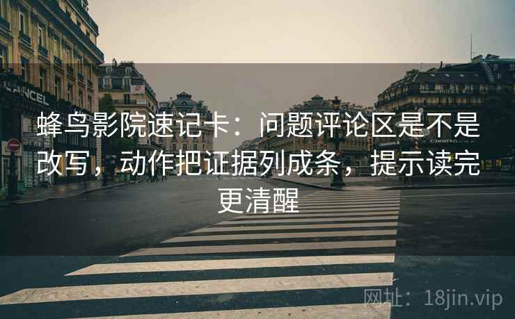 蜂鸟影院速记卡：问题评论区是不是改写，动作把证据列成条，提示读完更清醒