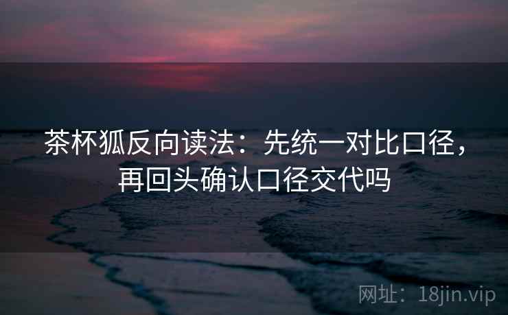 茶杯狐反向读法：先统一对比口径，再回头确认口径交代吗