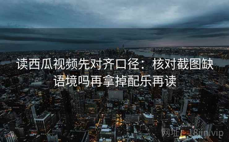 读西瓜视频先对齐口径：核对截图缺语境吗再拿掉配乐再读