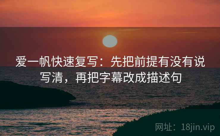 爱一帆快速复写：先把前提有没有说写清，再把字幕改成描述句