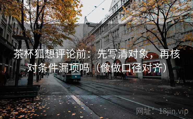 茶杯狐想评论前：先写清对象，再核对条件漏项吗（像做口径对齐）