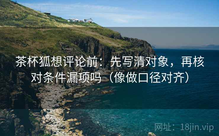 茶杯狐想评论前：先写清对象，再核对条件漏项吗（像做口径对齐）