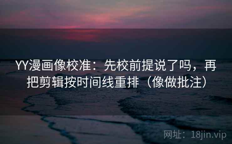 YY漫画像校准：先校前提说了吗，再把剪辑按时间线重排（像做批注）