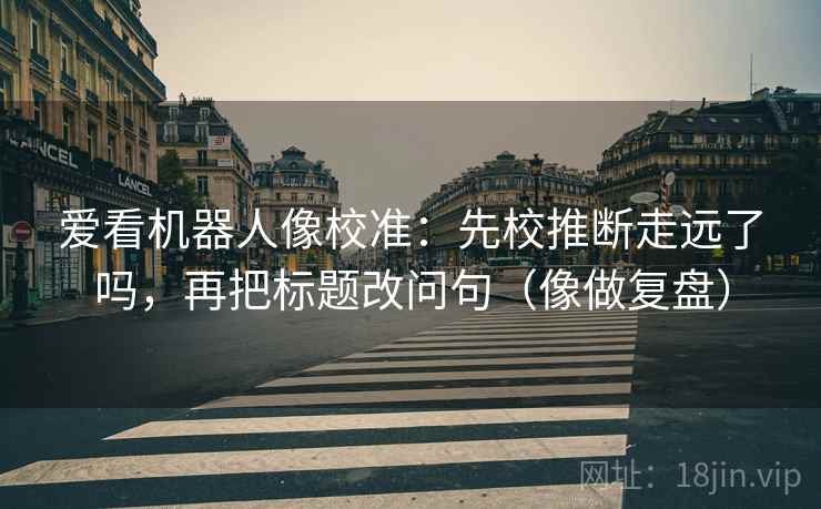 爱看机器人像校准：先校推断走远了吗，再把标题改问句（像做复盘）