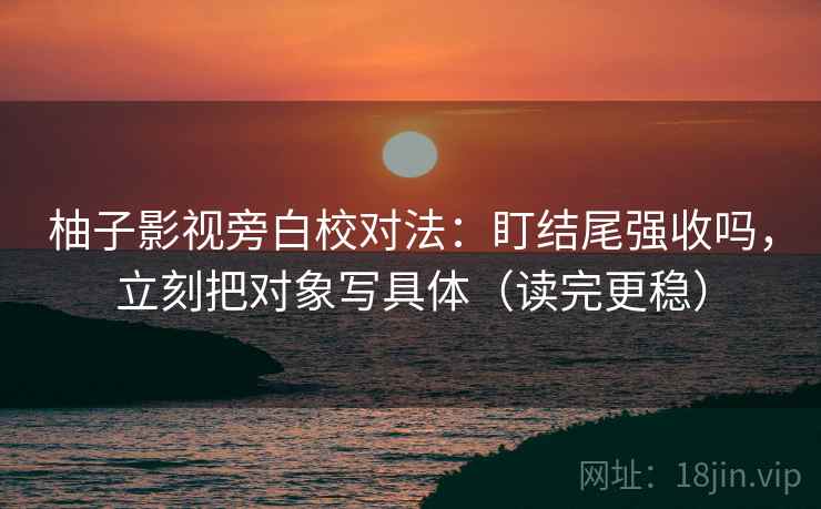 柚子影视旁白校对法：盯结尾强收吗，立刻把对象写具体（读完更稳）