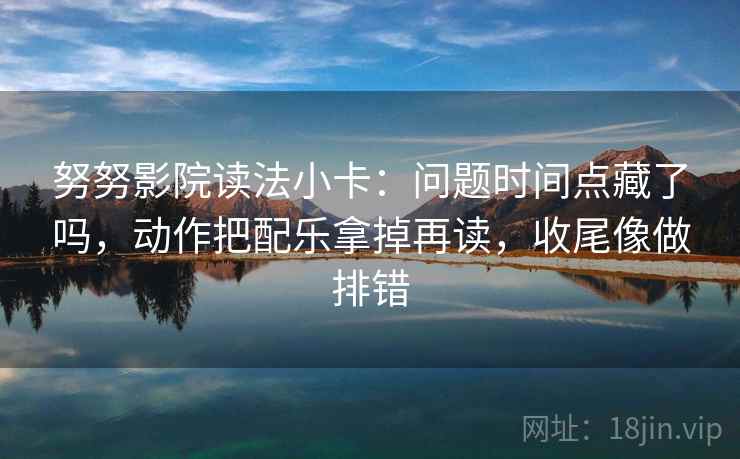 努努影院读法小卡：问题时间点藏了吗，动作把配乐拿掉再读，收尾像做排错