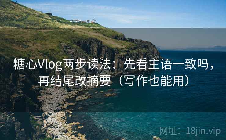 糖心Vlog两步读法：先看主语一致吗，再结尾改摘要（写作也能用）