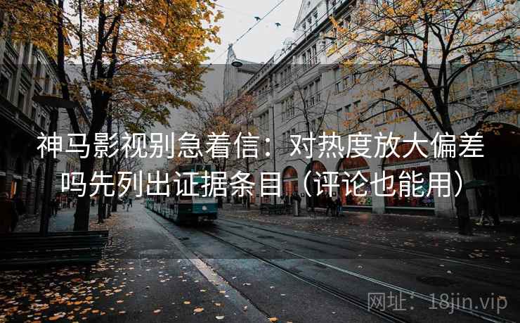 神马影视别急着信：对热度放大偏差吗先列出证据条目（评论也能用）