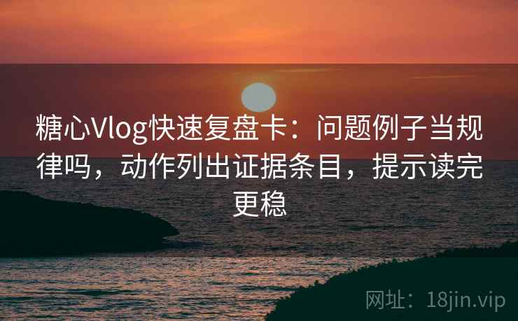糖心Vlog快速复盘卡：问题例子当规律吗，动作列出证据条目，提示读完更稳