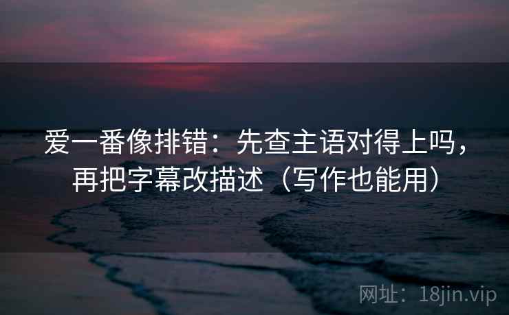 爱一番像排错：先查主语对得上吗，再把字幕改描述（写作也能用）
