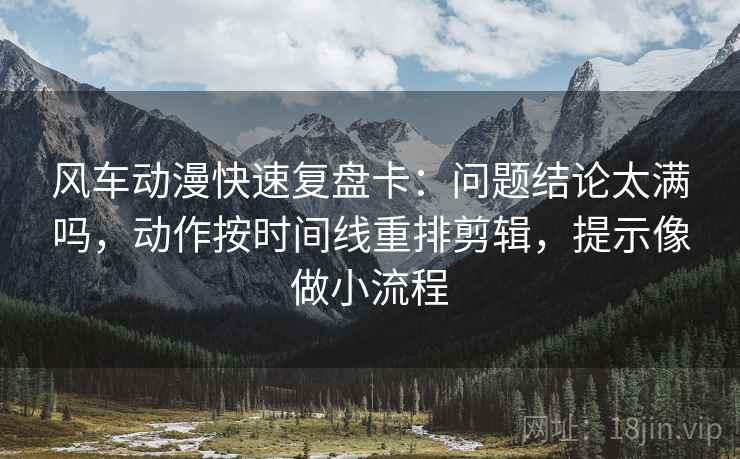 风车动漫快速复盘卡：问题结论太满吗，动作按时间线重排剪辑，提示像做小流程