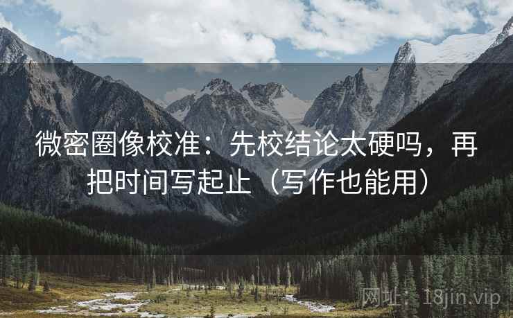 微密圈像校准：先校结论太硬吗，再把时间写起止（写作也能用）