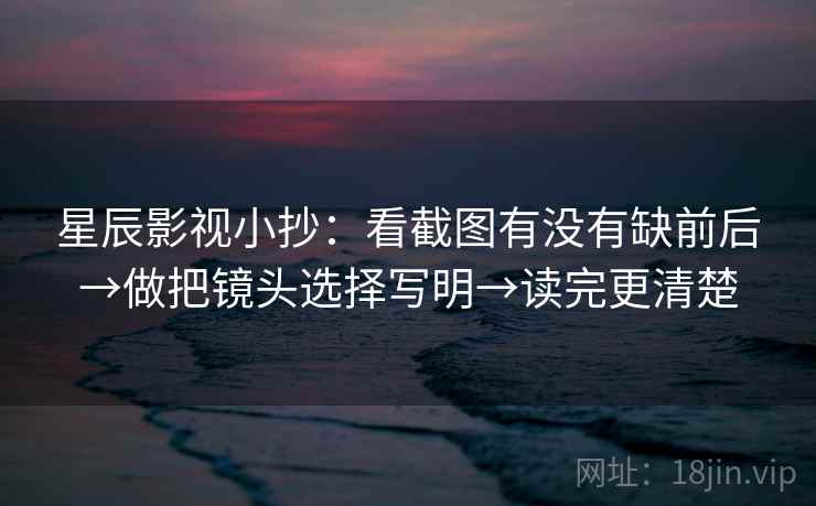 星辰影视小抄：看截图有没有缺前后→做把镜头选择写明→读完更清楚