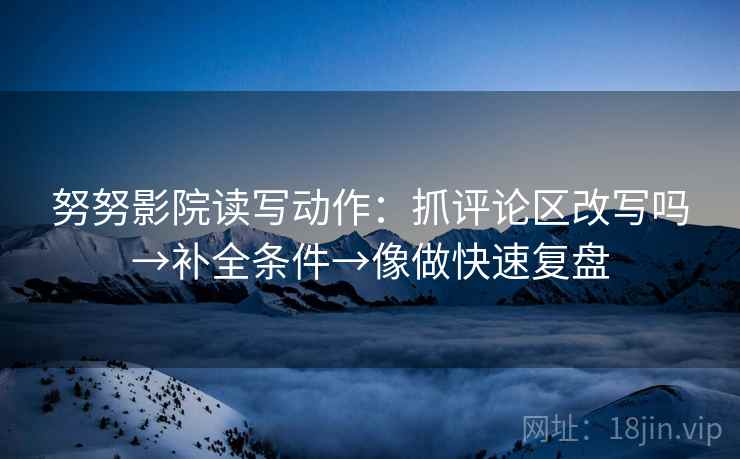 努努影院读写动作：抓评论区改写吗→补全条件→像做快速复盘