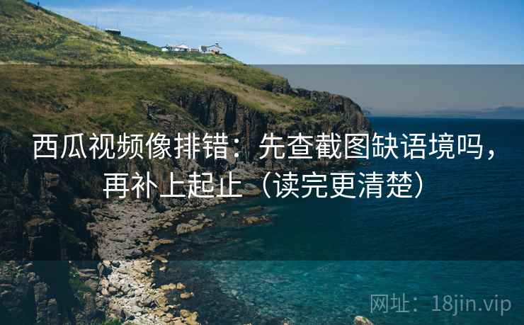 西瓜视频像排错：先查截图缺语境吗，再补上起止（读完更清楚）