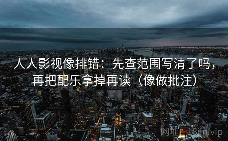 人人影视像排错：先查范围写清了吗，再把配乐拿掉再读（像做批注）
