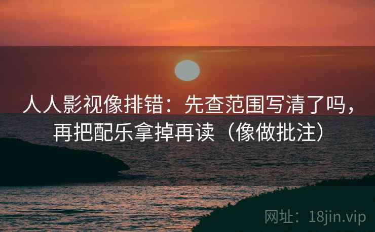人人影视像排错：先查范围写清了吗，再把配乐拿掉再读（像做批注）