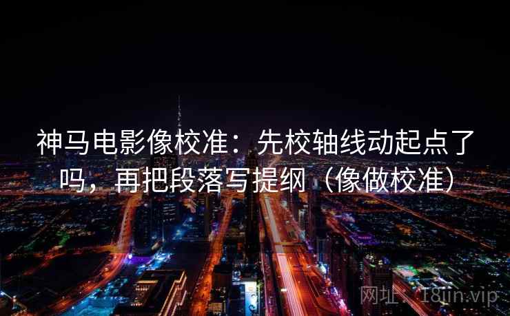 神马电影像校准：先校轴线动起点了吗，再把段落写提纲（像做校准）