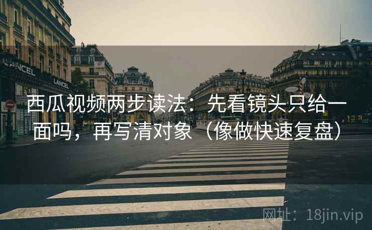 西瓜视频两步读法：先看镜头只给一面吗，再写清对象（像做快速复盘）