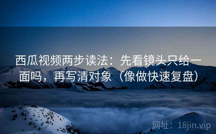 西瓜视频两步读法：先看镜头只给一面吗，再写清对象（像做快速复盘）